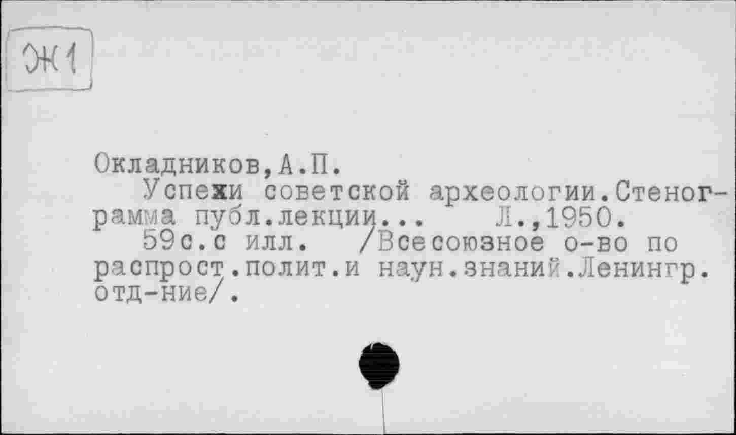 ﻿Окладников,А.П.
Успехи советской археологии.Стеног рамма публ.лекции...	Л.,1950.
59с.с илл. /Всесоюзное о-во по распрост.полит.и наун.знаний.Ленингр. отд-ние/.